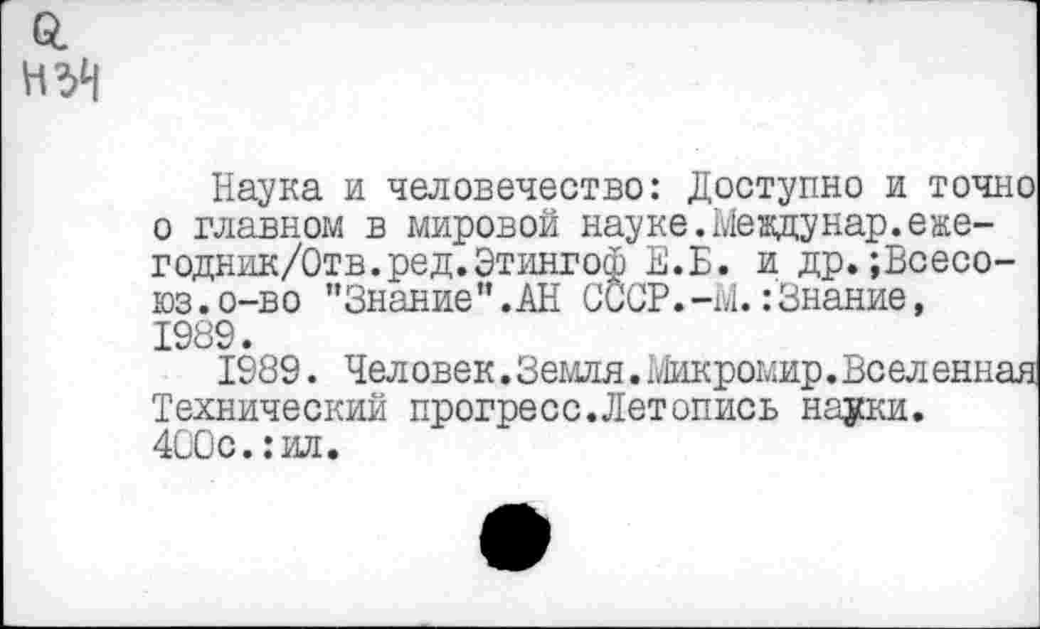 ﻿Наука и человечество: Доступно и точно о главном в мировой науке. Междунар.еже-годник/Отв.ред.Этингоф Е.Б. и др.;Всесо-юз.о-во "Знание”.АН СССР. -М.:Знание, 1989.
1989. Человек.Земля.Микромир.Вселенная Технический прогресс.Летопись науки.
400с.:ил.